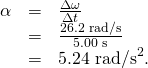 Rendered by QuickLaTeX.com \begin{array}{lll}\alpha & =& \frac{\Delta \omega }{\Delta t}\\ & =& \frac{\text{26.2 rad/s}}{\text{5.00 s}}\\ & =& \text{5.24}{\text{ rad/s}}^{2}\text{.}\end{array}