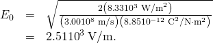 Rendered by QuickLaTeX.com \begin{array}{lll}{E}_{0}& =& \sqrt{\frac{2\left(8\text{.}\text{33}×{\text{10}}^{3}\phantom{\rule{0.25em}{0ex}}{\text{W/m}}^{2}\right)}{\left(3\text{.}\text{00}×{\text{10}}^{8}\phantom{\rule{0.25em}{0ex}}\text{m/s}\right)\left(8.85×{\text{10}}^{-12}\phantom{\rule{0.25em}{0ex}}{\text{C}}^{2}/\text{N}\cdot {\text{m}}^{2}\right)}}\\ & =& 2.51×{\text{10}}^{3}\phantom{\rule{0.25em}{0ex}}\text{V/m}\text{.}\end{array}