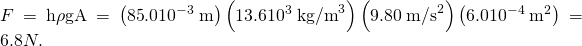 Rendered by QuickLaTeX.com F=\mathrm{h\rho }\text{gA}=\left(\text{85}\text{.}0×{\text{10}}^{-3}\phantom{\rule{0.25em}{0ex}}\text{m}\right)\left(\text{13}\text{.}6×{\text{10}}^{3}\phantom{\rule{0.25em}{0ex}}{\text{kg/m}}^{3}\right)\left(9\text{.}\text{80}\phantom{\rule{0.25em}{0ex}}{\text{m/s}}^{2}\right)\left(6\text{.}0×{\text{10}}^{-4}\phantom{\rule{0.25em}{0ex}}{\text{m}}^{2}\right)=6.8 N.