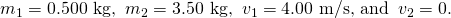 Rendered by QuickLaTeX.com {m}_{1}=0\text{.}\text{500 kg,}\phantom{\rule{0.25em}{0ex}}\phantom{\rule{0.25em}{0ex}}{m}_{2}=3\text{.}\text{50 kg,}\phantom{\rule{0.25em}{0ex}}\phantom{\rule{0.25em}{0ex}}{v}_{1}=4\text{.}\text{00 m/s, and}\phantom{\rule{0.25em}{0ex}}\phantom{\rule{0.25em}{0ex}}{v}_{2}=0\text{.}