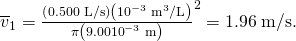 Rendered by QuickLaTeX.com {\overline{v}}_{1}=\frac{\left(0\text{.}\text{500}\phantom{\rule{0.25em}{0ex}}\text{L/s}\right)\left({\text{10}}^{-3}\phantom{\rule{0.25em}{0ex}}{\text{m}}^{3}/\text{L}\right)}{\pi \left(9\text{.}\text{00}×{\text{10}}^{-3}\phantom{\rule{0.25em}{0ex}}\text{m}{\right)}^{2}}=1\text{.}\text{96}\phantom{\rule{0.25em}{0ex}}\text{m/s}\text{.}