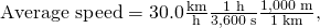 Rendered by QuickLaTeX.com \text{Average speed}=\text{30}\text{.}0\frac{\text{km}}{\text{h}}×\frac{1\phantom{\rule{0.25em}{0ex}}\text{h}}{\text{3,600 s}}×\frac{1,\text{000}\phantom{\rule{0.25em}{0ex}}\text{m}}{\text{1 km}}\text{,}