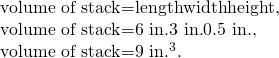 Rendered by QuickLaTeX.com \begin{array}{}\text{volume of stack}=\text{length}×\text{width}×\text{height,}\\ \text{volume of stack}=\text{6 in}\text{.}×\text{3 in}\text{.}×0\text{.}\text{5 in}\text{.},\\ \text{volume of stack}=\text{9 in}{\text{.}}^{3}\text{.}\end{array}