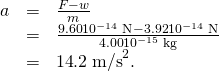 Rendered by QuickLaTeX.com \begin{array}{lll}a& =& \frac{F-w}{m}\\ & =& \frac{\text{9.60}×{\text{10}}^{-\text{14}}\phantom{\rule{0.25em}{0ex}}\text{N}-\text{3.92}×{\text{10}}^{-\text{14}}\phantom{\rule{0.25em}{0ex}}\text{N}}{\text{4.00}×{\text{10}}^{-\text{15}}\phantom{\rule{0.25em}{0ex}}\text{kg}}\\ & =& \text{14}\text{.}2\phantom{\rule{0.25em}{0ex}}{\text{m/s}}^{2}.\end{array}