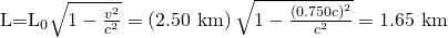 Rendered by QuickLaTeX.com {\text{L=L}}_{0}\sqrt{1-\frac{{v}^{2}}{{c}^{2}}}=\left(2\text{.}\text{50 km}\right)\sqrt{1-\frac{\left(0\text{.}\text{750}c{\right)}^{2}}{{c}^{2}}}=\text{1}\text{.}\text{65 km}