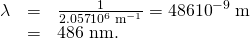 Rendered by QuickLaTeX.com \begin{array}{lll}\lambda & =& \frac{1}{\text{2.057}×{\text{10}}^{6}\phantom{\rule{0.25em}{0ex}}{\text{m}}^{-1}}=\text{486}×{\text{10}}^{-9}\phantom{\rule{0.25em}{0ex}}\text{m}\\ & =& \text{486 nm.}\end{array}
