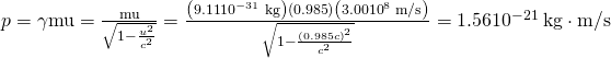 Rendered by QuickLaTeX.com p=\gamma \text{mu}=\frac{\text{mu}}{\sqrt{1-\frac{{u}^{2}}{{c}^{2}}}}=\frac{\left(9\text{.}\text{11}×{\text{10}}^{-\text{31}}\phantom{\rule{0.25em}{0ex}}\text{kg}\right)\left(0\text{.}\text{985}\right)\left(3.00×{\text{10}}^{8}\phantom{\rule{0.25em}{0ex}}\text{m/s}\right)}{\sqrt{1-\frac{\left(0.985c{\right)}^{2}}{{c}^{2}}}}=1.56×{\text{10}}^{-\text{21}}\phantom{\rule{0.25em}{0ex}}\text{kg}\cdot \text{m/s}