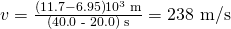 Rendered by QuickLaTeX.com v=\frac{\left(\text{11.7}-6.95\right)×{\text{10}}^{3}\phantom{\rule{0.25em}{0ex}}\text{m}}{\left(40\text{.}\text{0 - 20}.0\right)\phantom{\rule{0.25em}{0ex}}\text{s}}=\text{238 m/s}