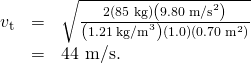 Rendered by QuickLaTeX.com \begin{array}{lll}{v}_{\text{t}}& =& \sqrt{\frac{2\left(\text{85}\phantom{\rule{0.25em}{0ex}}\text{kg}\right)\left(9.80\phantom{\rule{0.25em}{0ex}}{\text{m/s}}^{2}\right)}{\left(1.21\phantom{\rule{0.25em}{0ex}}{\text{kg/m}}^{3}\right)\left(1.0\right)\left(0.70\phantom{\rule{0.25em}{0ex}}{\text{m}}^{2}\right)}}\\ & =& \text{44 m/s.}\end{array}
