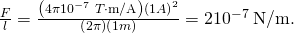 Rendered by QuickLaTeX.com \frac{F}{l}=\frac{\left(4\pi ×{\text{10}}^{-7}\phantom{\rule{0.25em}{0ex}}T\cdot \text{m/A}\right){\left(1 A\right)}^{2}}{\left(2\pi \right)\left(1 m\right)}=2×{\text{10}}^{-7}\phantom{\rule{0.25em}{0ex}}\text{N/m.}