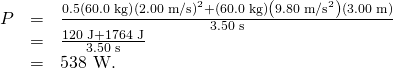 Rendered by QuickLaTeX.com \begin{array}{lll}P& =& \frac{0.5\left(\text{60.0 kg}\right){\left(\text{2.00 m/s}\right)}^{2}+\left(\text{60.0 kg}\right)\left({\text{9.80 m/s}}^{2}\right)\left(\text{3.00 m}\right)}{\text{3.50 s}}\\ & =& \frac{\text{120 J}+\text{1764 J}}{\text{3.50 s}}\\ & =& \text{538 W.}\end{array}