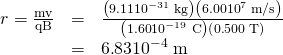 Rendered by QuickLaTeX.com \begin{array}{lll}r=\frac{\text{mv}}{\text{qB}}& =& \frac{\left(9\text{.}\text{11}×{\text{10}}^{-\text{31}}\phantom{\rule{0.25em}{0ex}}\text{kg}\right)\left(6\text{.}\text{00}×{\text{10}}^{7}\phantom{\rule{0.25em}{0ex}}\text{m/s}\right)}{\left(1\text{.}\text{60}×{\text{10}}^{-\text{19}}\phantom{\rule{0.25em}{0ex}}\text{C}\right)\left(0\text{.}\text{500}\phantom{\rule{0.25em}{0ex}}\text{T}\right)}\\ & =& 6\text{.}\text{83}×{\text{10}}^{-4}\phantom{\rule{0.25em}{0ex}}\text{m}\end{array}