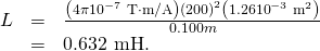 Rendered by QuickLaTeX.com \begin{array}{lll}L& =& \frac{\left(4\pi ×{\text{10}}^{-7}\phantom{\rule{0.25em}{0ex}}\text{T}\cdot \text{m/A}\right)\left(\text{200}{\right)}^{2}\left(1.26×{\text{10}}^{-3}\phantom{\rule{0.25em}{0ex}}{\text{m}}^{2}\right)}{0.100 m}\\ & =& 0\text{.}\text{632 mH}\text{.}\end{array}