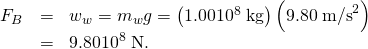 Rendered by QuickLaTeX.com \begin{array}{lll}{F}_{B}& =& {w}_{w}={m}_{w}g=\left(\text{1.00}×{\text{10}}^{8}\phantom{\rule{0.25em}{0ex}}\text{kg}\right)\left(\text{9.80}\phantom{\rule{0.25em}{0ex}}{\text{m/s}}^{2}\right)\\ & =& \text{9.80}×{\text{10}}^{8}\phantom{\rule{0.25em}{0ex}}\text{N.}\end{array}