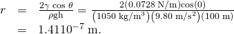 Rendered by QuickLaTeX.com \begin{array}{lll}r& =& \frac{2\gamma \phantom{\rule{0.25em}{0ex}}\text{cos}\phantom{\rule{0.25em}{0ex}}\theta }{\rho \text{gh}}=\frac{2\left(\text{0.0728 N/m}\right)\text{cos}\left(0º\right)}{\left(\text{1050}\phantom{\rule{0.25em}{0ex}}{\text{kg/m}}^{3}\right)\left(9\text{.}\text{80}\phantom{\rule{0.25em}{0ex}}{\text{m/s}}^{2}\right)\left(\text{100 m}\right)}\\ & =& 1.41×{\text{10}}^{-7}\phantom{\rule{0.25em}{0ex}}\text{m.}\end{array}