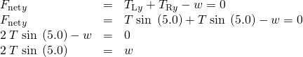 Rendered by QuickLaTeX.com \begin{array}{lll}{F}_{\text{net}y}& =& {T}_{\text{L}y}+{T}_{\text{R}y}-w=0\\ {F}_{\text{net}y}& =& T\phantom{\rule{0.25em}{0ex}}\text{sin}\phantom{\rule{0.25em}{0ex}}\left(5.0º\right)+T\phantom{\rule{0.25em}{0ex}}\text{sin}\phantom{\rule{0.25em}{0ex}}\left(5.0º\right)-w=0\\ 2\phantom{\rule{0.25em}{0ex}}T\phantom{\rule{0.25em}{0ex}}\text{sin}\phantom{\rule{0.25em}{0ex}}\left(5.0º\right)-w& =& 0\\ 2\phantom{\rule{0.25em}{0ex}}T\phantom{\rule{0.25em}{0ex}}\text{sin}\phantom{\rule{0.25em}{0ex}}\left(5.0º\right)& =& w\end{array}
