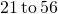 \phantom{\rule{0.2em}{0ex}}21\phantom{\rule{0.2em}{0ex}}\text{to}\phantom{\rule{0.2em}{0ex}}56\phantom{\rule{0.2em}{0ex}}