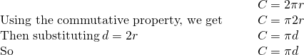 Rendered by QuickLaTeX.com \begin{array}{cccc}& & & C=2\pi r\hfill \\ \text{Using the commutative property, we get}\hfill & & & C=\pi ·2r\hfill \\ \text{Then substituting}\phantom{\rule{0.2em}{0ex}}d=2r\hfill & & & C=\pi ·d\hfill \\ \text{So}\hfill & & & C=\pi d\hfill \end{array}