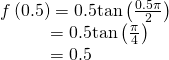 Rendered by QuickLaTeX.com \begin{array}{l}f\left(0.5\right)=0.5\mathrm{tan}\left(\frac{0.5\pi }{2}\right)\hfill \\ \text{\hspace{0.17em}}\text{\hspace{0.17em}}\text{\hspace{0.17em}}\text{\hspace{0.17em}}\text{\hspace{0.17em}}\text{\hspace{0.17em}}\text{\hspace{0.17em}}\text{\hspace{0.17em}}\text{\hspace{0.17em}}\text{\hspace{0.17em}}\text{\hspace{0.17em}}\text{\hspace{0.17em}}\text{\hspace{0.17em}}\text{\hspace{0.17em}}\text{\hspace{0.17em}}=0.5\mathrm{tan}\left(\frac{\pi }{4}\right)\hfill \\ \text{\hspace{0.17em}}\text{\hspace{0.17em}}\text{\hspace{0.17em}}\text{\hspace{0.17em}}\text{\hspace{0.17em}}\text{\hspace{0.17em}}\text{\hspace{0.17em}}\text{\hspace{0.17em}}\text{\hspace{0.17em}}\text{\hspace{0.17em}}\text{\hspace{0.17em}}\text{\hspace{0.17em}}\text{\hspace{0.17em}}\text{\hspace{0.17em}}\text{\hspace{0.17em}}=0.5\hfill \end{array}