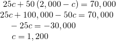 Rendered by QuickLaTeX.com \begin{array}{l} \text{\hspace{0.17em}}\text{\hspace{0.17em}}25c+50\left(2,000-c\right)=70,000\hfill \\ 25c+100,000-50c=70,000\hfill \\ \text{ }\text{\hspace{0.17em}}\text{\hspace{0.17em}}\text{\hspace{0.17em}}\text{\hspace{0.17em}}-25c=-30,000\hfill \\ \text{ }\text{\hspace{0.17em}}\text{\hspace{0.17em}}\text{\hspace{0.17em}}\text{\hspace{0.17em}}\text{\hspace{0.17em}}\text{\hspace{0.17em}}c=1,200\hfill \end{array}