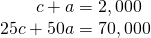 Rendered by QuickLaTeX.com \begin{array}{c}\text{\hspace{0.17em}}\text{\hspace{0.17em}}\text{\hspace{0.17em}}\text{\hspace{0.17em}}\text{\hspace{0.17em}}\text{\hspace{0.17em}}\text{\hspace{0.17em}}\text{\hspace{0.17em}}\text{\hspace{0.17em}}c+a=2,000\\ 25c+50a=70,000\end{array}