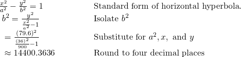 \begin{array}{ll}\frac{{x}^{2}}{{a}^{2}}-\frac{{y}^{2}}{{b}^{2}}=1\hfill & \begin{array}{cccc}& & & \end{array}\text{Standard form of horizontal hyperbola}.\hfill \\ \text{          }{b}^{2}=\frac{{y}^{2}}{\frac{{x}^{2}}{{a}^{2}}-1}\hfill & \begin{array}{cccc}& & & \end{array}\text{Isolate }{b}^{2}\hfill \\ \text{             }=\frac{{\left(79.6\right)}^{2}}{\frac{{\left(36\right)}^{2}}{900}-1}\hfill & \begin{array}{cccc}& & & \end{array}\text{Substitute for }{a}^{2},x,\text{ and }y\hfill \\ \text{             }\approx 14400.3636\hfill & \begin{array}{cccc}& & & \end{array}\text{Round to four decimal places}\hfill \end{array}