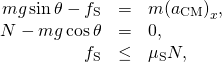 \[\begin{array}{ccc}\hfill mg\,\text{sin}\,\theta -{f}_{\text{S}}& =\hfill & m{({a}_{\text{CM}})}_{x},\hfill \\ \hfill N-mg\,\text{cos}\,\theta & =\hfill & 0,\hfill \\ \hfill {f}_{\text{S}}& \le \hfill & {\mu }_{\text{S}}N,\hfill \end{array}\]