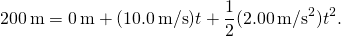 \[200\,\text{m}=0\,\text{m}+(10.0\,\text{m/s})t+\frac{1}{2}(2.00\,{\text{m/s}}^{2}){t}^{2}.\]