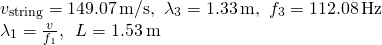 \[\begin{array}{cc} {v}_{\text{string}}=149.07\,\text{m/s,}\enspace{\lambda }_{3}=1.33\,\text{m,}\enspace{f}_{3}=112.08\,\text{Hz}\hfill \\ {\lambda }_{1}=\frac{v}{{f}_{1}},\enspace{L}=1.53\,\text{m}\hfill \end{array}\]