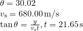 \[\begin{array}{cc} \theta =30.02\text{°}\hfill \\ {v}_{\text{s}}=680.00\,\text{m/s}\hfill \\ \text{tan}\,\theta =\frac{y}{{v}_{\text{s}}t},t=21.65\,\text{s}\hfill \end{array}\]