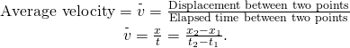 \[\begin{array}{cc} \text{Average velocity}=\overset{\text{-}}{v}=\frac{\text{Displacement between two points}}{\text{Elapsed time between two points}}\\ \overset{\text{-}}{v}=\frac{\text{Δ}x}{\text{Δ}t}=\frac{{x}_{2}-{x}_{1}}{{t}_{2}-{t}_{1}}.\end{array}\]