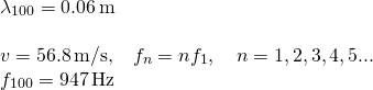 \[\begin{array}{cc} {\lambda }_{100}=0.06\,\text{m}\hfill \\ \\ v=56.8\,\text{m/s,}\quad {f}_{n}=n{f}_{1},\quad n=1,2,3,4,5\text{...}\hfill \\ {f}_{100}=947\,\text{Hz}\hfill \end{array}\]