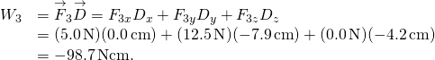 \[\begin{array}{cc}\hfill {W}_{3}& ={\overset{\to }{F}}_{3}·\overset{\to }{D}={F}_{3x}{D}_{x}+{F}_{3y}{D}_{y}+{F}_{3z}{D}_{z}\hfill \\ & =(5.0\,\text{N})(0.0\,\text{cm})+(12.5\,\text{N})(-7.9\,\text{cm})+(0.0\,\text{N})(-4.2\,\text{cm})\hfill \\ & =-98.7\,\text{N}·\text{cm}.\hfill \end{array}\]
