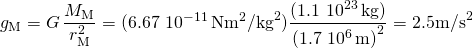 \[{g}_{\text{M}}=G\,\frac{{M}_{\text{M}}}{{r}_{\text{M}}^{2}}=(6.67\,×\,{10}^{-11}\,\text{N}·{\text{m}}^{2}{\text{/kg}}^{2})\frac{(1.1\,×\,{10}^{23}\,\text{kg})}{{(1.7\,×\,{10}^{6}\,\text{m})}^{2}}={2.5}^{}{\text{m/s}}^{2}\]
