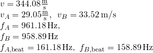 \[\begin{array}{cc} v=344.08\frac{\text{m}}{\text{s}}\hfill \\ {v}_{A}=29.05\frac{\text{m}}{\text{s}},\enspace{v}_{B}=33.52\,\text{m/s}\hfill \\ {f}_{A}=961.18\,\text{Hz,}\enspace\hfill \\ {f}_{B}=958.89\,\text{Hz}\hfill \\ {f}_{A,\text{beat}}=161.18\,\text{Hz,}\enspace{f}_{B,\text{beat}}=158.89\,\text{Hz}\hfill \end{array}\]