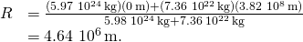 \[\begin{array}{cc}\hfill R& =\frac{(5.97\,×\,{10}^{24}\,\text{kg})(0\,\text{m})+(7.36\,×\,{10}^{22}\,\text{kg})(3.82\,×\,{10}^{8}\,\text{m})}{5.98\,×\,{10}^{24}\,\text{kg}+7.36\,×\,{10}^{22}\,\text{kg}}\hfill \\ & =4.64\,×\,{10}^{6}\,\text{m.}\hfill \end{array}\]