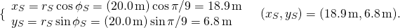 \[\{\begin{array}{l}{x}_{S}={r}_{S}\,\text{cos}\,{\phi }_{S}=(20.0\,\text{m})\,\text{cos}\,\pi \text{/}9=18.9\,\text{m}\\ {y}_{S}={r}_{S}\,\text{sin}\,{\phi }_{S}=(20.0\,\text{m})\,\text{sin}\,\pi \text{/}9=6.8\,\text{m}\end{array}\enspace⇒\enspace({x}_{S},{y}_{S})=(18.9\,\text{m},6.8\,\text{m}).\]