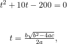 \[\begin{array}{c}{t}^{2}+10t-200=0\\ \\ \\ t=\frac{\text{−}b±\sqrt{{b}^{2}-4ac}}{2a},\end{array}\]