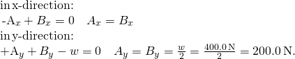 \[\begin{array}{}\\ \text{in}\,x\text{-direction:}\hfill & \,-{A}_{x}+{B}_{x}=0\enspace⇒\enspace{A}_{x}={B}_{x}\hfill \\ \text{in}\,y\text{-direction:}\hfill & +{A}_{y}+{B}_{y}-w=0\enspace⇒\enspace{A}_{y}={B}_{y}=\frac{w}{2}=\frac{400.0\,\text{N}}{2}=200.0\,\text{N.}\hfill \end{array}\]