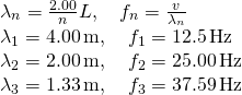 \[\begin{array}{cc} {\lambda }_{n}=\frac{2.00}{n}L,\quad {f}_{n}=\frac{v}{{\lambda }_{n}}\hfill \\ {\lambda }_{1}=4.00\,\text{m},\quad {f}_{1}=12.5\,\text{Hz}\hfill \\ {\lambda }_{2}=2.00\,\text{m},\quad {f}_{2}=25.00\,\text{Hz}\hfill \\ {\lambda }_{3}=1.33\,\text{m},\quad {f}_{3}=37.59\,\text{Hz}\hfill \end{array}\]