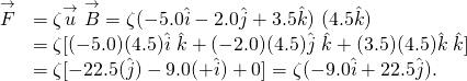 \[\begin{array}{ll}\hfill \overset{\to }{F}& =\zeta \overset{\to }{u}\,×\,\overset{\to }{B}=\zeta (-5.0\hat{i}-2.0\hat{j}+3.5\hat{k})\,×\,(4.5\hat{k})\hfill \\ & =\zeta [(-5.0)(4.5)\hat{i}\,×\,\hat{k}+(-2.0)(4.5)\hat{j}\,×\,\hat{k}+(3.5)(4.5)\hat{k}\,×\,\hat{k}]\hfill \\ & =\zeta [-22.5(\text{−}\hat{j})-9.0(+\hat{i})+0]=\zeta (-9.0\hat{i}+22.5\hat{j}).\hfill \end{array}\]