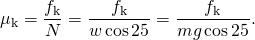 \[{\mu }_{\text{k}}=\frac{{f}_{\text{k}}}{N}=\frac{{f}_{\text{k}}}{w\,\text{cos}\,25\text{°}}=\frac{{f}_{\text{k}}}{mg\,\text{cos}\,25\text{°}}.\]