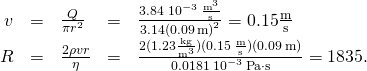 \[\begin{array}{ccccc}\hfill v& =\hfill & \frac{Q}{\pi {r}^{2}}\hfill & =\hfill & \frac{3.84\,×\,{10}^{-3}\,\frac{{\text{m}}^{3}}{\text{s}}}{3.14{(0.09\,\text{m})}^{2}}=0.15\frac{\text{m}}{\text{s}}\hfill \\ \hfill R& =\hfill & \frac{2\rho vr}{\eta }\hfill & =\hfill & \frac{2(1.23\frac{\text{kg}}{{\text{m}}^{3}})(0.15\,\frac{\text{m}}{\text{s}})(0.09\,\text{m})}{0.0181\,×\,{10}^{-3}\,\text{Pa}\cdot \text{s}}=1835.\hfill \end{array}\]