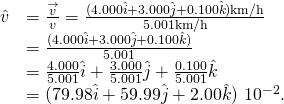 \[\begin{array}{cc}\hfill \hat{v}& =\frac{\overset{\to }{v}}{v}=\frac{(4.000\hat{i}+3.000\hat{j}+0.100\hat{k})\text{km}\text{/}\text{h}}{5.001\text{km}\text{/}\text{h}}\hfill \\ & =\frac{(4.000\hat{i}+3.000\hat{j}+0.100\hat{k})}{5.001}\hfill \\ & =\frac{4.000}{5.001}\hat{i}+\frac{3.000}{5.001}\hat{j}+\frac{0.100}{5.001}\hat{k}\hfill \\ & =(79.98\hat{i}+59.99\hat{j}+2.00\hat{k})\,×\,{10}^{-2}.\hfill \end{array}\]