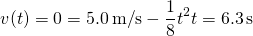 \[v(t)=0=5.0\,\text{m/}\text{s}-\frac{1}{8}{t}^{2}⇒t=6.3\,\text{s}\]