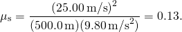\[{\mu }_{\text{s}}=\frac{{(25.00\,\text{m/s})}^{2}}{(500.0\,\text{m})(9.80\,{\text{m/s}}^{2})}=0.13.\]