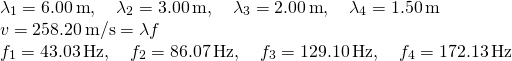 \[\begin{array}{cc} {\lambda }_{1}=6.00\,\text{m},\quad {\lambda }_{2}=3.00\,\text{m},\quad {\lambda }_{3}=2.00\,\text{m},\quad {\lambda }_{4}=1.50\,\text{m}\hfill \\ v=258.20\,\text{m/s}=\lambda f\hfill \\ {f}_{1}=43.03\,\text{Hz},\quad {f}_{2}=86.07\,\text{Hz},\quad {f}_{3}=129.10\,\text{Hz},\quad {f}_{4}=172.13\,\text{Hz}\hfill \end{array}\]