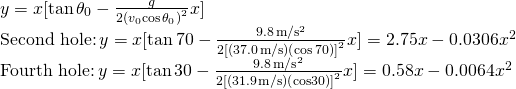 \[\begin{array}{cc} y=x[\text{tan}\,{\theta }_{0}-\frac{g}{2{({v}_{0}\text{cos}\,{\theta }_{0})}^{2}}x]\hfill \\ \text{Second hole:}\,y=x[\text{tan}\,70\text{°}-\frac{9.8\,\text{m}\text{/}{\text{s}}^{2}}{2{[(37.0\,\text{m}\text{/}\text{s)(}\text{cos}\,70\text{°})]}^{2}}x]=2.75x-0.0306{x}^{2}\hfill \\ \text{Fourth hole:}\,y=x[\text{tan}\,30\text{°}-\frac{9.8\,\text{m}\text{/}{\text{s}}^{2}}{2{[(31.9\,\text{m}\text{/}\text{s)(}\text{cos}30\text{°})]}^{2}}x]=0.58x-0.0064{x}^{2}\hfill \end{array}\]