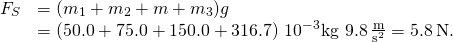 \[\begin{array}{cc} \hfill {F}_{S}& =({m}_{1}+{m}_{2}+m+{m}_{3})g\hfill \\ & =(50.0+75.0+150.0+316.7)\,×\,{10}^{-3}\text{kg}\,×\,9.8\,\frac{\text{m}}{{\text{s}}^{2}}=5.8\,\text{N}.\hfill \end{array}\]