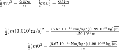 \[\begin{array}{c}\frac{1}{2}m{v}_{1}^{2}-\frac{GMm}{{r}_{1}}=\frac{1}{2}m{v}_{2}^{2}-\frac{GMm}{{r}_{2}}\hfill \\ \\ \\ \\ \quad \frac{1}{2}\overline{)m}(3.0×{10}^{3}\text{m/s}{)}^{2}-\frac{(6.67\,×\,{10}^{-11}\,\text{N}·{\text{m/kg}}^{2})(1.99\,×\,{10}^{30}\,\text{kg})\overline{)m}}{1.50\,×\,{10}^{11}\,\text{m}}\hfill \\ \\ \phantom{\rule{4em}{0ex}}=\frac{1}{2}\overline{)m}{0}^{2}-\frac{(6.67\,×\,{10}^{-11}\,\text{N}·{\text{m/kg}}^{2})(1.99\,×\,{10}^{30}\,\text{kg})\overline{)m}}{{r}_{2}}\hfill \end{array}\]